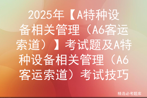 2025年【A特种设备相关管理（A6客运索道）】考试题及A特种设备相关管理（A6客运索道）考试技巧