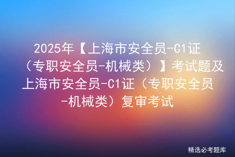 2025年【上海市安全员-C1证（专职安全员-机械类）】考试题及上海市安全员-C1证（专职安全员-机械类）复审考试