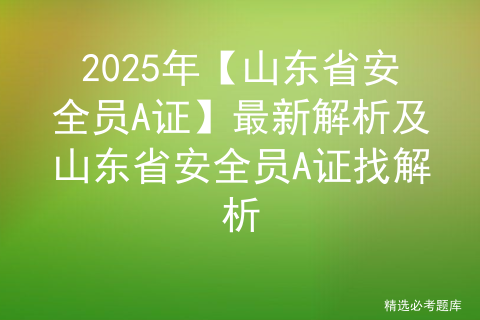 2025年【山东省安全员A证】最新解析及山东省安全员A证找解析