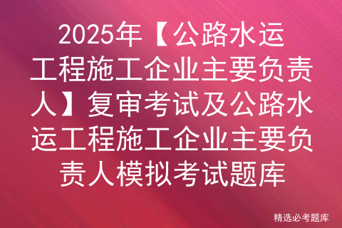 2025年【公路水运工程施工企业主要负责人】复审考试及公路水运工程施工企业主要负责人模拟考试题库