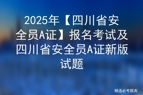 2025年【四川省安全员A证】报名考试及四川省安全员A证新版试题