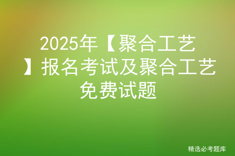 2025年【聚合工艺】报名考试及聚合工艺免费试题