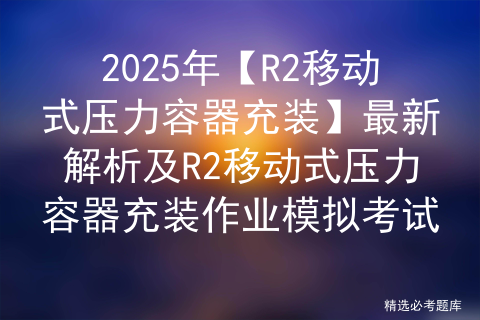 2025年【R2移动式压力容器充装】最新解析及R2移动式压力容器充装作业模拟考试