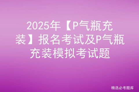 2025年【P气瓶充装】报名考试及P气瓶充装模拟考试题