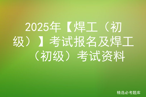 2025年【焊工（初级）】考试报名及焊工（初级）考试资料