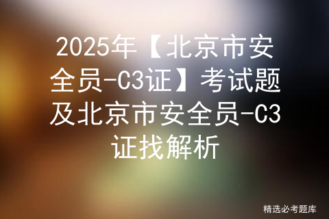 2025年【北京市安全员-C3证】考试题及北京市安全员-C3证找解析