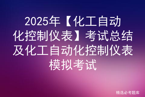 2025年【化工自动化控制仪表】考试总结及化工自动化控制仪表模拟考试