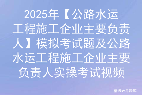 2025年【公路水运工程施工企业主要负责人】模拟考试题及公路水运工程施工企业主要负责人实操考试视频