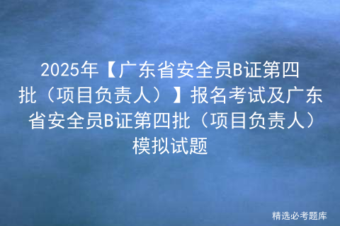 2025年【广东省安全员B证第四批（项目负责人）】报名考试及广东省安全员B证第四批（项目负责人）模拟试题