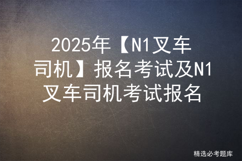 2025年【N1叉车司机】报名考试及N1叉车司机考试报名