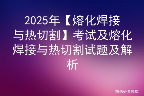 2025年【熔化焊接与热切割】考试及熔化焊接与热切割试题及解析