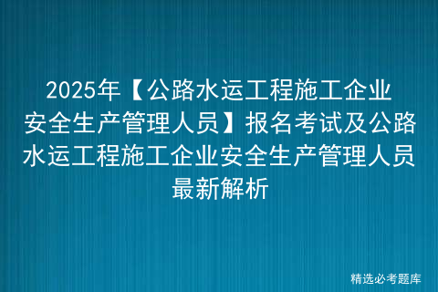 2025年【公路水运工程施工企业安全生产管理人员】报名考试及公路水运工程施工企业安全生产管理人员最新解析