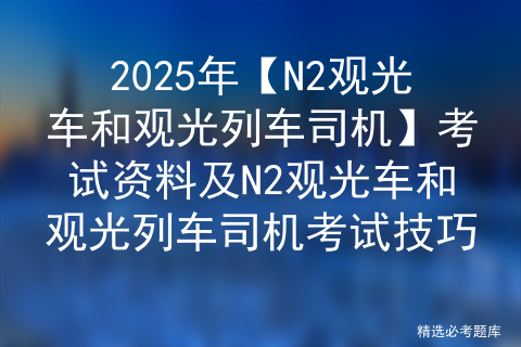 2025年【N2观光车和观光列车司机】考试资料及N2观光车和观光列车司机考试技巧