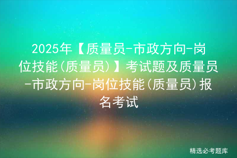 2025年【质量员-市政方向-岗位技能(质量员)】考试题及质量员-市政方向-岗位技能(质量员)报名考试