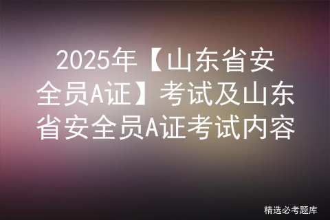 2025年【山东省安全员A证】考试及山东省安全员A证考试内容