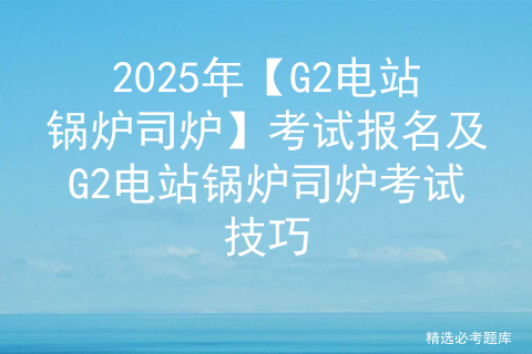 2025年【G2电站锅炉司炉】考试报名及G2电站锅炉司炉考试技巧