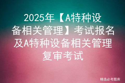 2025年【A特种设备相关管理】考试报名及A特种设备相关管理复审考试