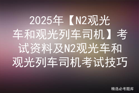 2025年【N2观光车和观光列车司机】考试资料及N2观光车和观光列车司机考试技巧