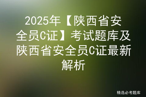 2025年【陕西省安全员C证】考试题库及陕西省安全员C证最新解析