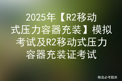 2025年【R2移动式压力容器充装】模拟考试及R2移动式压力容器充装证考试