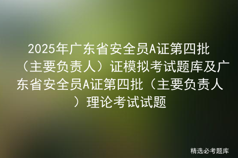 2025年广东省安全员A证第四批（主要负责人）证模拟考试题库及广东省安全员A证第四批（主要负责人）理论考试试题