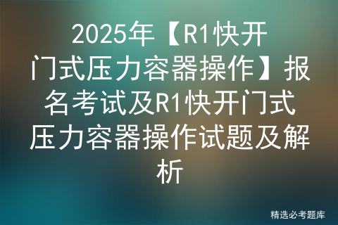 2025年【R1快开门式压力容器操作】报名考试及R1快开门式压力容器操作试题及解析