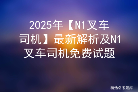 2025年【N1叉车司机】最新解析及N1叉车司机免费试题