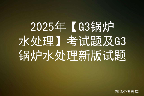 2025年【G3锅炉水处理】考试题及G3锅炉水处理新版试题