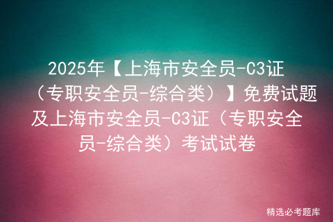 2025年【上海市安全员-C3证（专职安全员-综合类）】免费试题及上海市安全员-C3证（专职安全员-综合类）考试试卷