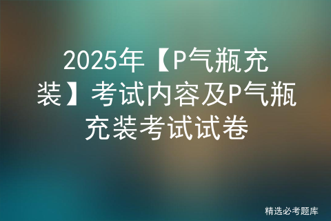 2025年【P气瓶充装】考试内容及P气瓶充装考试试卷