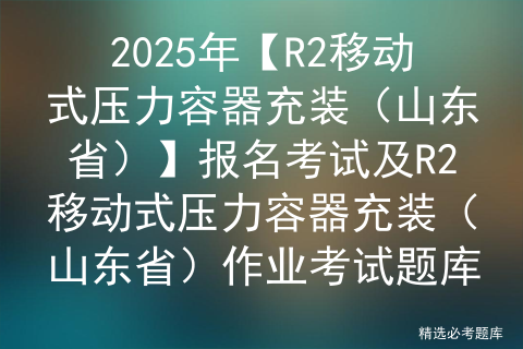 2025年【R2移动式压力容器充装（山东省）】报名考试及R2移动式压力容器充装（山东省）作业考试题库