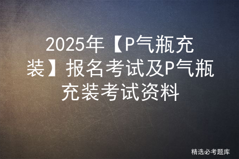 2025年【P气瓶充装】报名考试及P气瓶充装考试资料