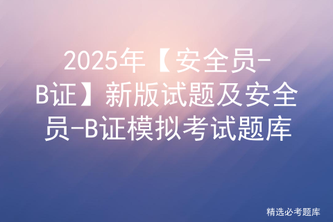 2025年【安全员-B证】新版试题及安全员-B证模拟考试题库