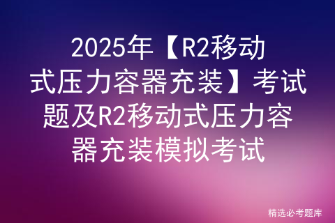 2025年【R2移动式压力容器充装】考试题及R2移动式压力容器充装模拟考试