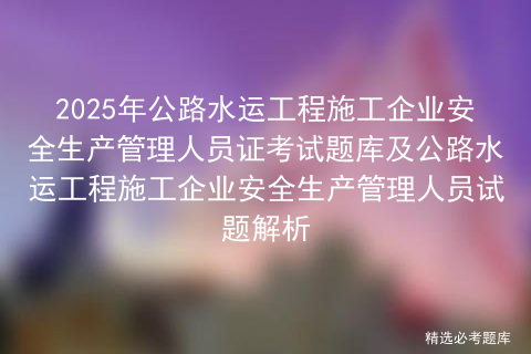 2025年公路水运工程施工企业安全生产管理人员证考试题库及公路水运工程施工企业安全生产管理人员试题解析