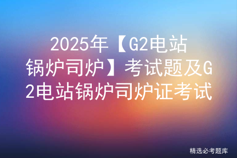 2025年【G2电站锅炉司炉】考试题及G2电站锅炉司炉证考试