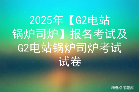 2025年【G2电站锅炉司炉】报名考试及G2电站锅炉司炉考试试卷