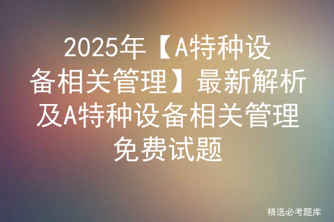 2025年【A特种设备相关管理】最新解析及A特种设备相关管理免费试题