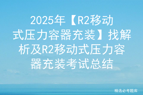 2025年【R2移动式压力容器充装】找解析及R2移动式压力容器充装考试总结