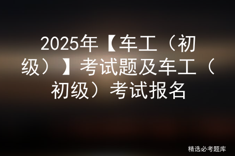 2025年【车工（初级）】考试题及车工（初级）考试报名