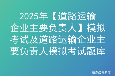 2025年道路运输企业主要负责人证模拟考试题库及道路运输企业主要负责人理论考试试题