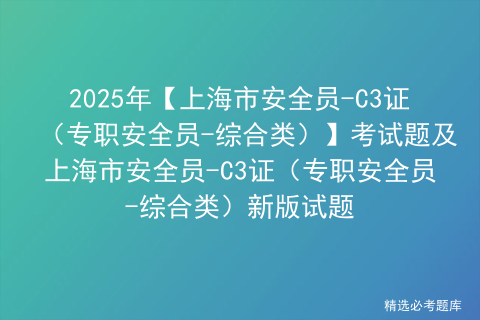 2025年【上海市安全员-C3证（专职安全员-综合类）】考试题及上海市安全员-C3证（专职安全员-综合类）新版试题