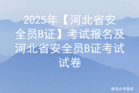 2025年【河北省安全员B证】考试报名及河北省安全员B证考试试卷