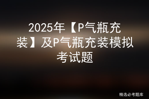 2025年【P气瓶充装】及P气瓶充装模拟考试题