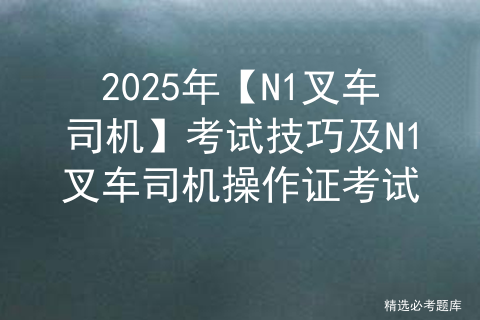 2025年【N1叉车司机】考试技巧及N1叉车司机操作证考试