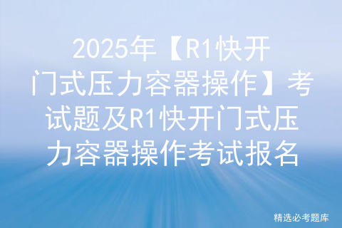2025年【R1快开门式压力容器操作】考试题及R1快开门式压力容器操作考试报名