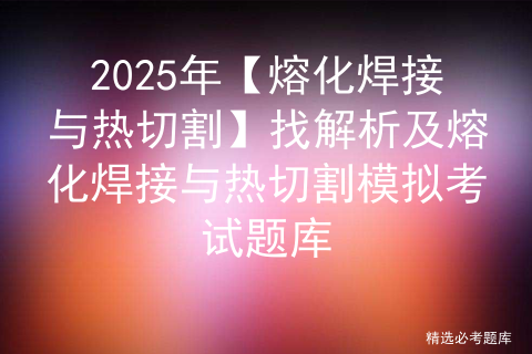 2025年【熔化焊接与热切割】找解析及熔化焊接与热切割模拟考试题库