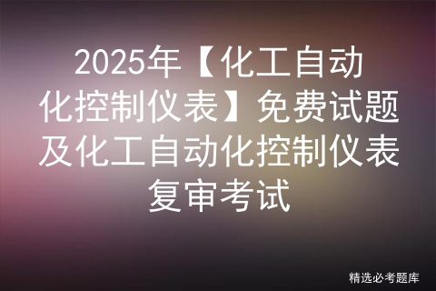 2025年【化工自动化控制仪表】免费试题及化工自动化控制仪表复审考试