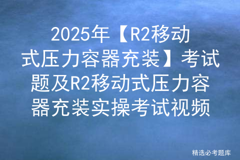 2025年【R2移动式压力容器充装】考试题及R2移动式压力容器充装实操考试视频