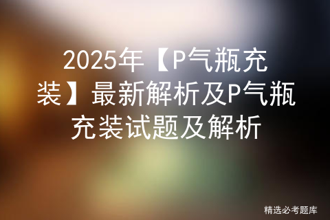 2025年【P气瓶充装】最新解析及P气瓶充装试题及解析